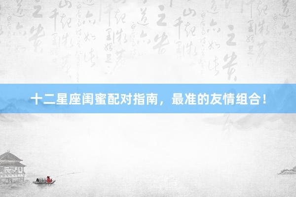 十二星座闺蜜配对指南，最准的友情组合！